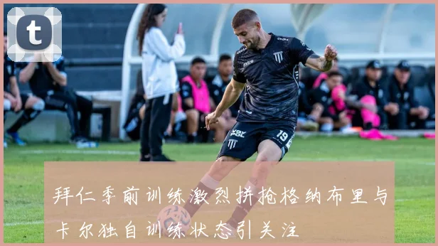 拜仁季前训练激烈拼抢格纳布里与卡尔独自训练状态引关注
