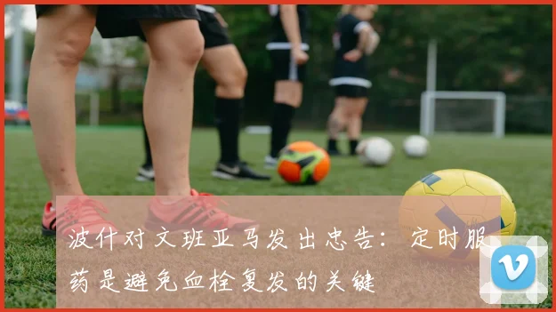 波什对文班亚马发出忠告：定时服药是避免血栓复发的关键