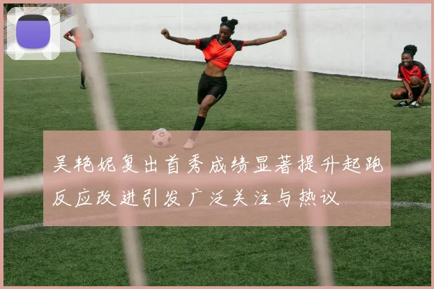 吴艳妮复出首秀成绩显著提升起跑反应改进引发广泛关注与热议