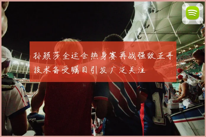 孙颖莎全运会热身赛再战强敌正手技术备受瞩目引发广泛关注