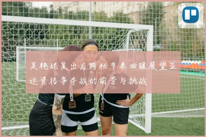 吴艳妮复出后跨栏节奏回暖展望亚运资格争夺战的前景与挑战