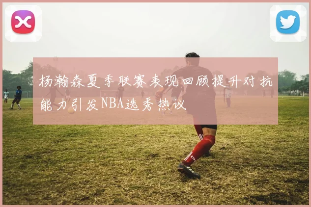 杨瀚森夏季联赛表现回顾提升对抗能力引发NBA选秀热议