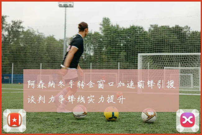 阿森纳冬季转会窗口加速前锋引援谈判力争锋线实力提升