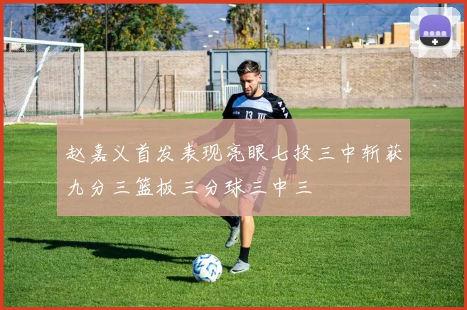 赵嘉义首发表现亮眼七投三中斩获九分三篮板三分球三中三