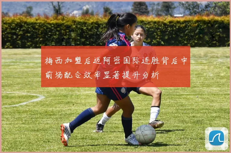 梅西加盟后迈阿密国际连胜背后中前场配合效率显著提升分析