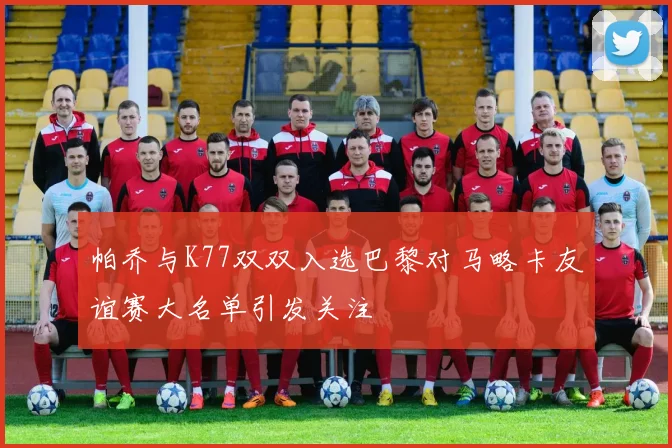 帕乔与K77双双入选巴黎对马略卡友谊赛大名单引发关注