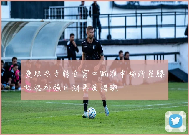 曼联冬季转会窗口瞄准中场新星滕哈格补强计划再度揭晓
