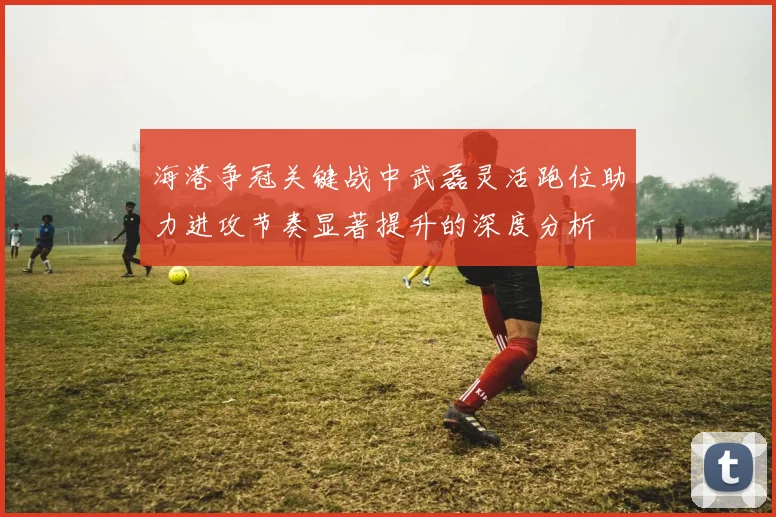 海港争冠关键战中武磊灵活跑位助力进攻节奏显著提升的深度分析