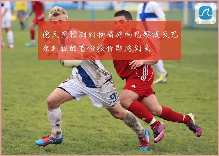 德天空预测利物浦将向巴黎提交巴尔科拉的首份报价即将到来