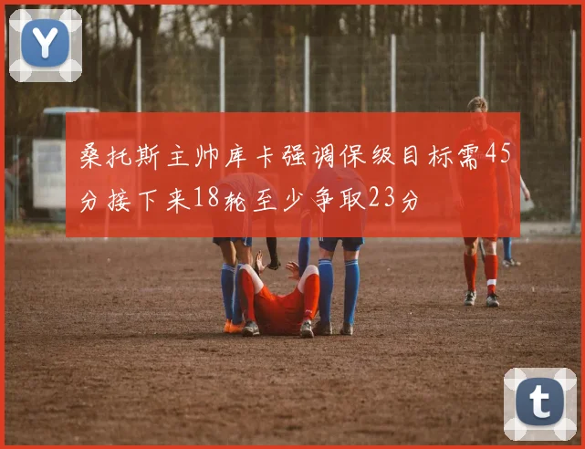 桑托斯主帅库卡强调保级目标需45分接下来18轮至少争取23分