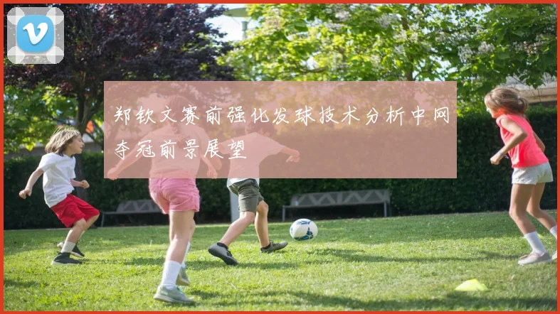 郑钦文赛前强化发球技术分析中网夺冠前景展望