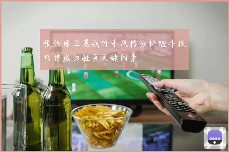 张伟丽卫冕战对手风格分析缠斗技巧将成为胜负关键因素