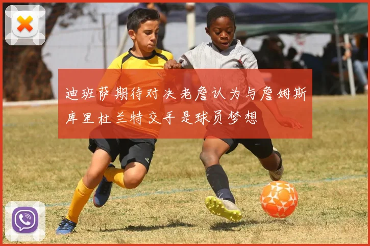 迪班萨期待对决老詹认为与詹姆斯库里杜兰特交手是球员梦想