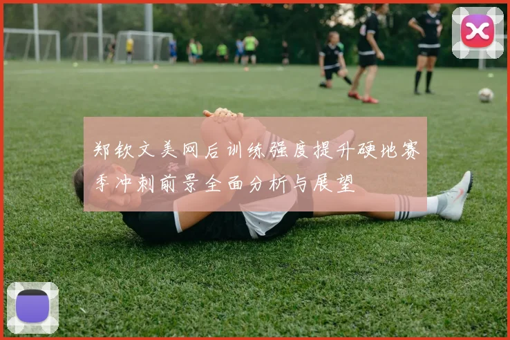 郑钦文美网后训练强度提升硬地赛季冲刺前景全面分析与展望