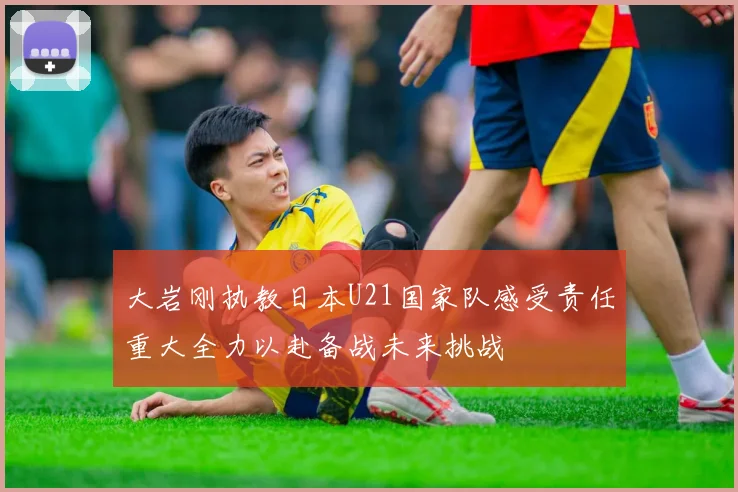 大岩刚执教日本U21国家队感受责任重大全力以赴备战未来挑战